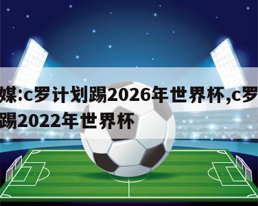 外媒:c罗计划踢2026年世界杯,c罗还能踢2022年世界杯